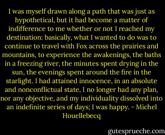 I was myself drawn along a path that was just as hypothetical, but it had become a matter of indifference to me whether or not I reached my destination: basically, what I wanted to do was to continue to travel with Fox across the prairies and mountains, to experience the awakenings, the baths in a freezing river, the minutes spent drying in the sun, the evenings spent around the fire in the starlight. I had attained innocence, in an absolute and nonconflictual state, I no longer had any plan, nor any objective, and my individuality dissolved into an indefinite series of days; I was happy. - Michel Houellebecq