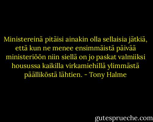 Ministereinä pitäisi ainakin olla sellaisia jätkiä, että kun ne menee ensimmäistä päivää ministeriöön niin siellä on jo paskat valmiiksi housussa kaikilla virkamiehillä ylimmästä päälliköstä lähtien. - Tony Halme