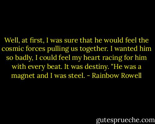 Well, at first, I was sure that he would feel the cosmic forces pulling us together. I wanted him so badly, I could feel my heart racing for him with every beat. It was destiny. "He was a magnet and I was steel. - Rainbow Rowell
