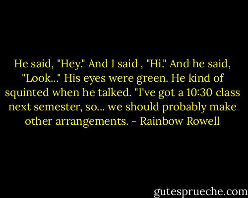 He said, "Hey."<br />And I said , "Hi."<br />And he said, "Look..." His eyes were green. He kind of squinted when he talked. "I've got a 10:30 class next semester, so... we should probably make other arrangements. - Rainbow Rowell