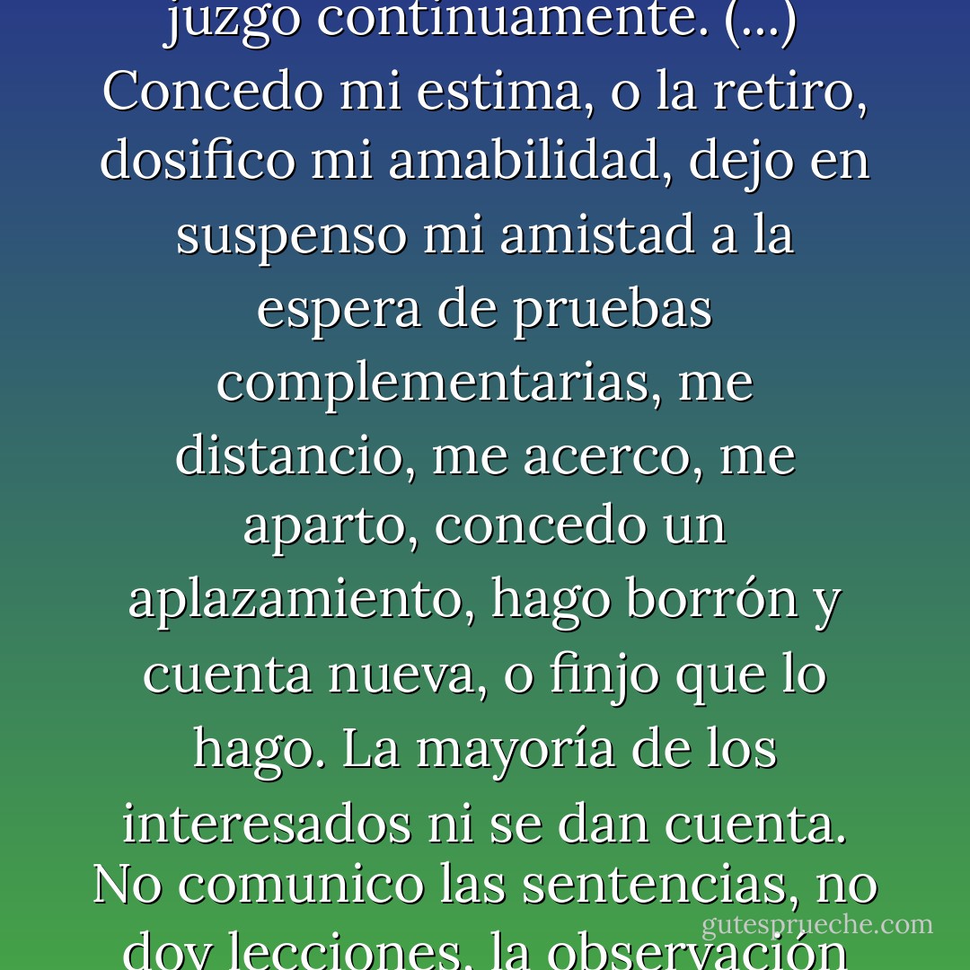 Me irritan muchísimo quienes nos preguntan, con mirada fingidamente horrorizada: "¿No me estará usted juzgando?". Pues sí, claro que lo juzgo, lo juzgo continuamente. (...) Concedo mi estima, o la retiro, dosifico mi amabilidad, dejo en suspenso mi amistad a la espera de pruebas complementarias, me distancio, me acerco, me aparto, concedo un aplazamiento, hago borrón y cuenta nueva, o finjo que lo hago. La mayoría de los interesados ni se dan cuenta. No comunico las sentencias, no doy lecciones, la observación del mundo no tiene en mí más consecuencia que un diálogo interior, un diálogo interminable conmigo mismo". - Amin Maalouf