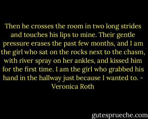 Then he crosses the room in two long strides and touches his lips to mine. Their gentle pressure erases the past few months, and I am the girl who sat on the rocks next to the chasm, with river spray on her ankles, and kissed him for the first time. I am the girl who grabbed his hand in the hallway just because I wanted to. - Veronica Roth