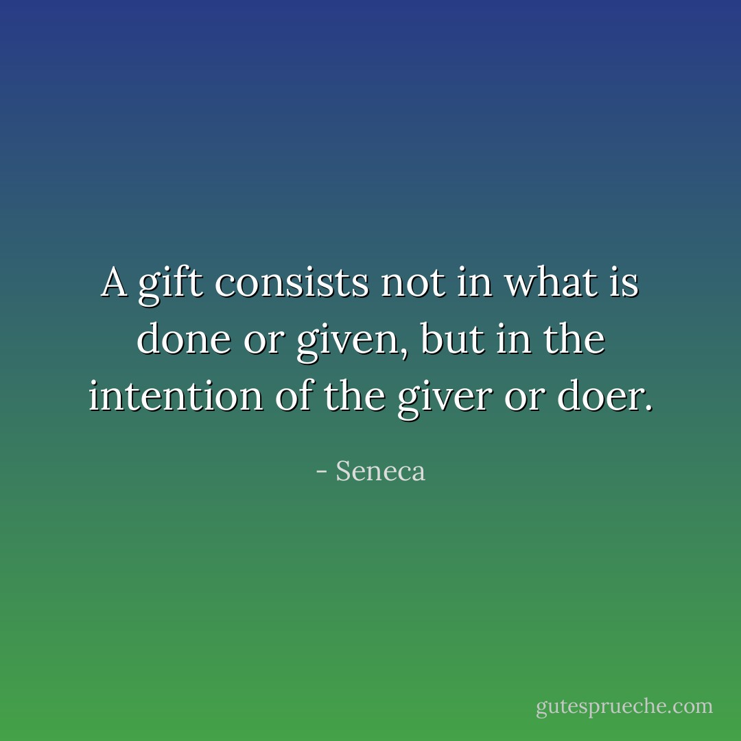 A gift consists not in what is done or given, but in the intention of the giver or doer. - Seneca