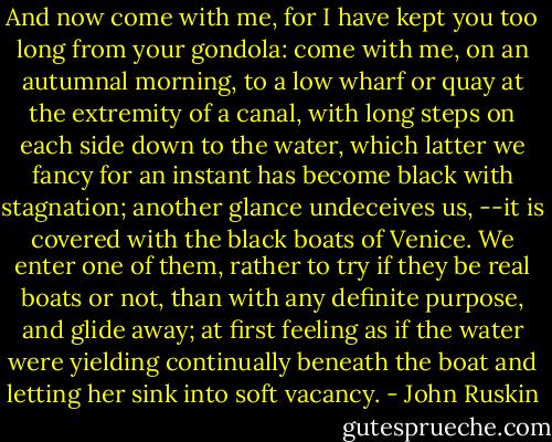 And now come with me, for I have kept you too long from your gondola: come with me, on an autumnal morning, to a low wharf or quay at the extremity of a canal, with long steps on each side down to the water, which latter we fancy for an instant has become black with stagnation; another glance undeceives us, --it is covered with the black boats of Venice. We enter one of them, rather to try if they be real boats or not, than with any definite purpose, and glide away; at first feeling as if the water were yielding continually beneath the boat and letting her sink into soft vacancy. - John Ruskin