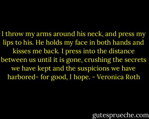 I throw my arms around his neck, and press my lips to his. He holds my face in both hands and kisses me back. I press into the distance between us until it is gone, crushing the secrets we have kept and the suspicions we have harbored- for good, I hope. - Veronica Roth