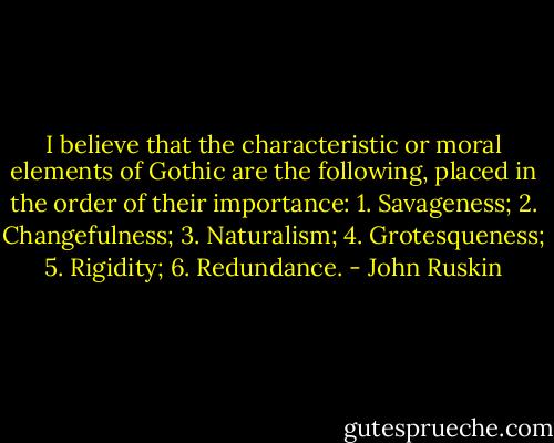 I believe that the characteristic or moral elements of Gothic are the following, placed in the order of their importance: 1. Savageness; 2. Changefulness; 3. Naturalism; 4. Grotesqueness; 5. Rigidity; 6. Redundance. - John Ruskin