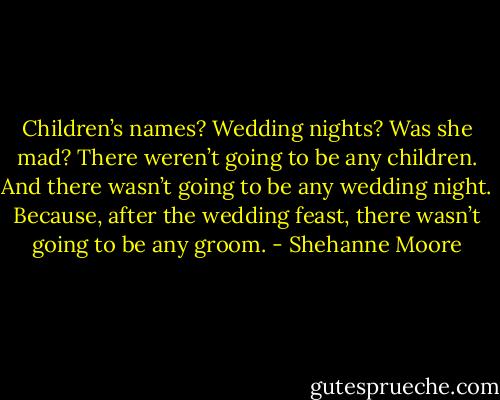 Children’s names? Wedding nights? Was she mad? There weren’t going to be any children. And there wasn’t going to be any wedding night.<br />Because, after the wedding feast, there wasn’t going to be any groom. - Shehanne Moore