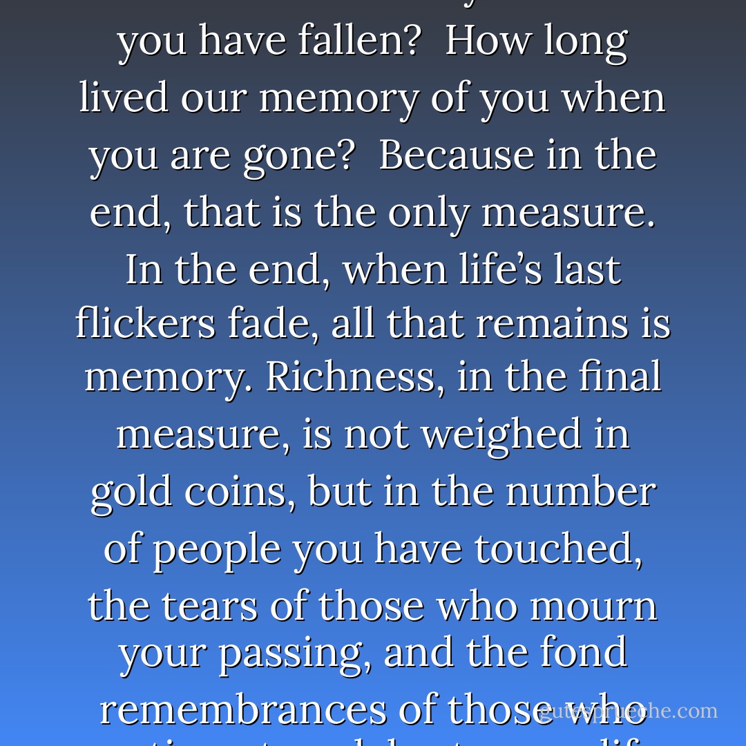 What good is your gold if your friends will not lift you when you have fallen?<br /><br />How long lived our memory of you when you are gone?<br /><br />Because in the end, that is the only measure. In the end, when life’s last flickers fade, all that remains is memory. Richness, in the final measure, is not weighed in gold coins, but in the number of people you have touched, the tears of those who mourn your passing, and the fond remembrances of those who continue to celebrate your life. - R.A. Salvatore