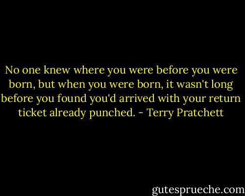 No one knew where you were before you were born, but when you were born, it wasn't long before you found you'd arrived with your return ticket already punched. - Terry Pratchett