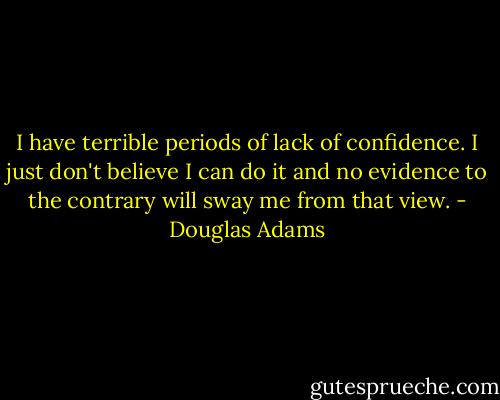 I have terrible periods of lack of confidence. I just don't believe I can do it and no evidence to the contrary will sway me from that view. - Douglas Adams