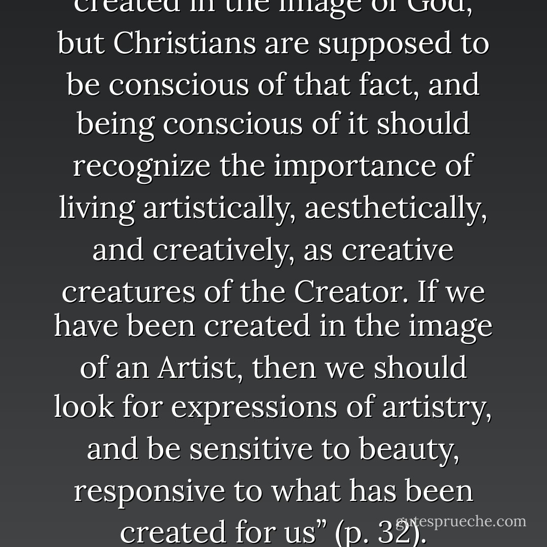 It is true that all men are created in the image of God, but Christians are supposed to be conscious of that fact, and being conscious of it should recognize the importance of living artistically, aesthetically, and creatively, as creative creatures of the Creator. If we have been created in the image of an Artist, then we should look for expressions of artistry, and be sensitive to beauty, responsive to what has been created for us” (p. 32). - Edith Schaeffer