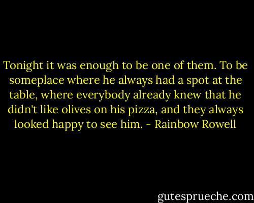 Tonight it was enough to be one of them. To be someplace where he always had a spot at the table, where everybody already knew that he didn't like olives on his pizza, and they always looked happy to see him. - Rainbow Rowell