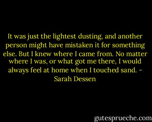 It was just the lightest dusting, and another person might have mistaken it for something else. But I knew where I came from. No matter where I was, or what got me there, I would always feel at home when I touched sand. - Sarah Dessen