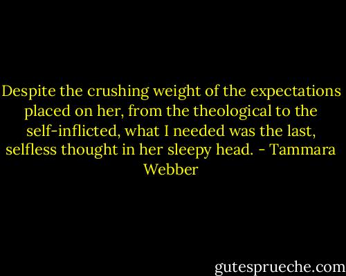 Despite the crushing weight of the expectations placed on her, from the theological to the self-inflicted, what I needed was the last, selfless thought in her sleepy head. - Tammara Webber