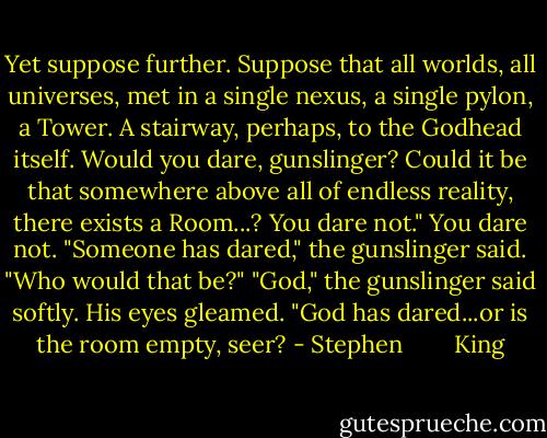 Yet suppose further. Suppose that all worlds, all universes, met in a single nexus, a single pylon, a Tower. A stairway, perhaps, to the Godhead itself. Would you dare, gunslinger? Could it be that somewhere above all of endless reality, there exists a Room...?<br />You dare not."<br />You dare not.<br />"Someone has dared," the gunslinger said.<br />"Who would that be?"<br />"God," the gunslinger said softly. His eyes gleamed. "God has dared...or is the room empty, seer? - Stephen        King