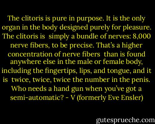The clitoris is pure in purpose. It is the only organ in the body designed purely for pleasure. The clitoris is <br />simply a bundle of nerves: 8,000 nerve fibers, to be precise. That’s a higher concentration of nerve fibers <br />than is found anywhere else in the male or female body, including the fingertips, lips, and tongue, and it is <br />twice, twice, twice the number in the penis. Who needs a hand gun when you’ve got a semi-automatic? - V (formerly Eve Ensler)