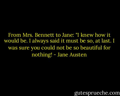 From Mrs. Bennett to Jane: "I knew how it would be. I always said it must be so, at last. I was sure you could not be so beautiful for nothing! - Jane Austen