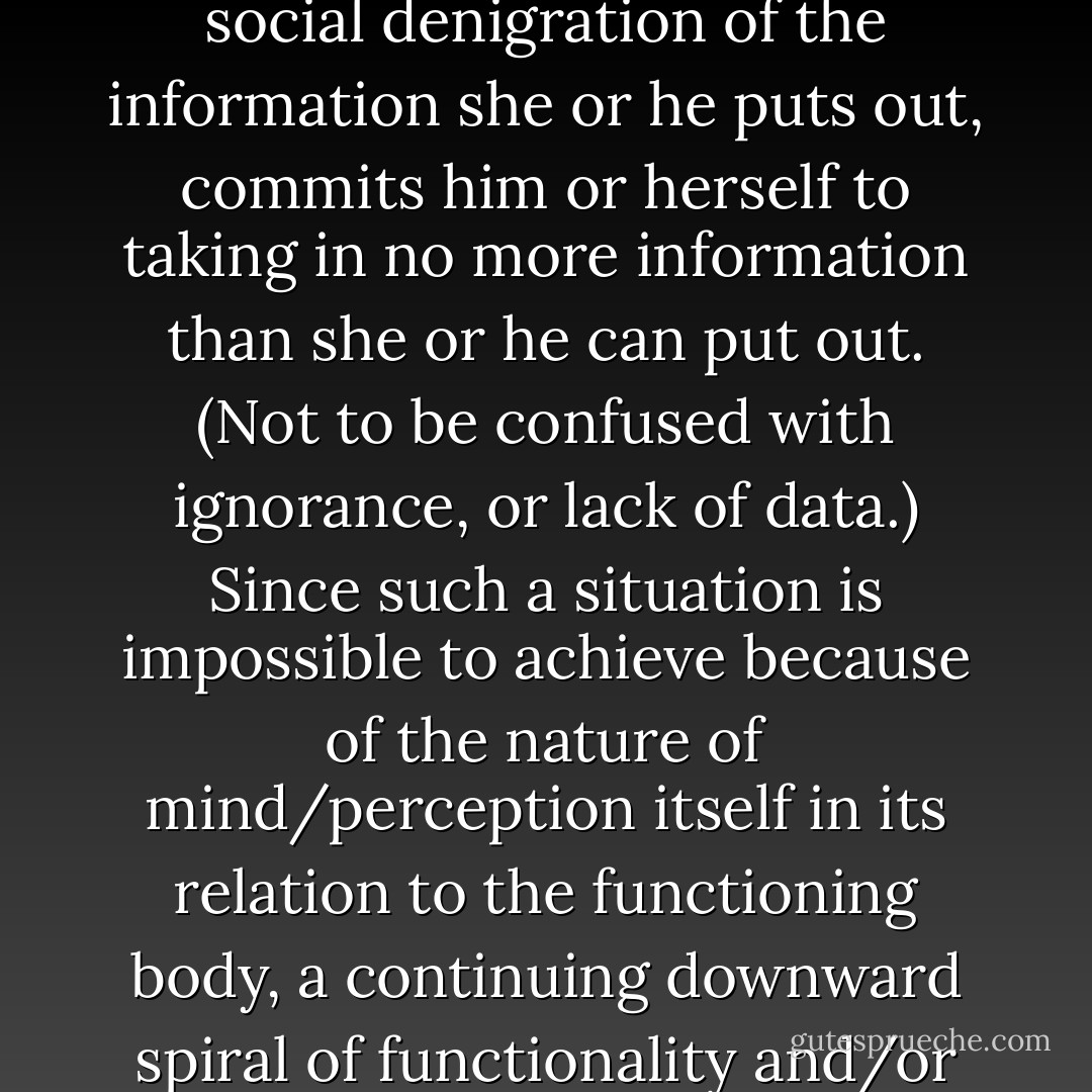 stupidity: a process, not a state. A human being takes in far more information than he or she can put out. “Stupidity” is a process or strategy by which a human, in response to social denigration of the information she or he puts out, commits him or herself to taking in no more information than she or he can put out. (Not to be confused with ignorance, or lack of data.) Since such a situation is impossible to achieve because of the nature of mind/perception itself in its relation to the functioning body, a continuing downward spiral of functionality and/or informative dissemination results,’ and he understood why! ‘The process, however, can be reversed,’ the voice continued, ‘at any time. - Samuel R. Delany