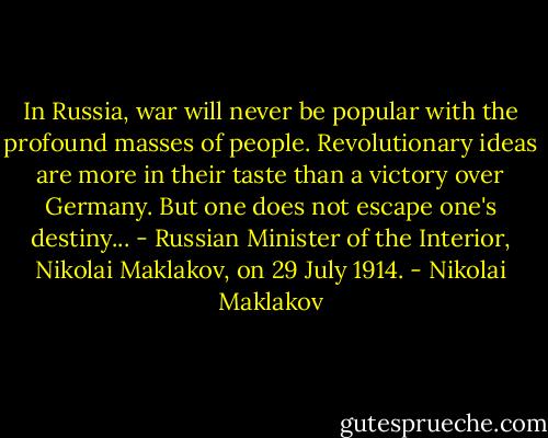 In Russia, war will never be popular with the profound masses of people. Revolutionary ideas are more in their taste than a victory over Germany. But one does not escape one's destiny... - Russian Minister of the Interior, Nikolai Maklakov, on 29 July 1914. - Nikolai Maklakov