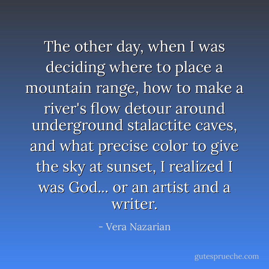 The other day, when I was deciding where to place a mountain range, how to make a river's flow detour around underground stalactite caves, and what precise color to give the sky at sunset, I realized I was God... or an artist and a writer. - Vera Nazarian