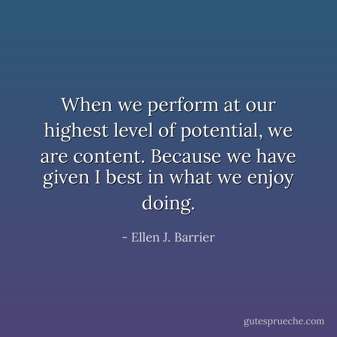 When we perform at our highest level of potential, we are content. Because we have given I best in what we enjoy doing. - Ellen J. Barrier