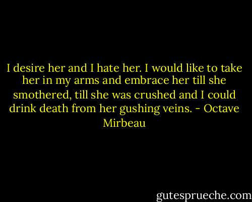 I desire her and I hate her. I would like to take her in my arms and embrace her till she smothered, till she was crushed and I could drink death from her gushing veins. - Octave Mirbeau