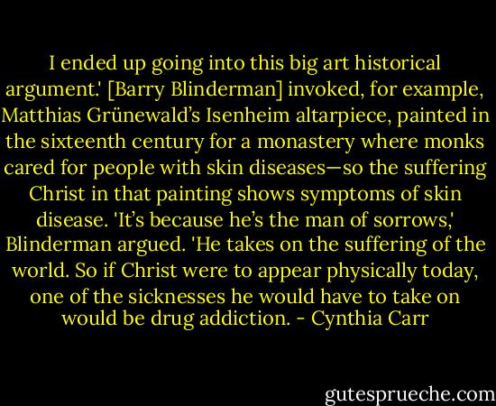 I ended up going into this big art historical argument.' [Barry Blinderman] invoked, for example, Matthias Grünewald’s Isenheim altarpiece, painted in the sixteenth century for a monastery where monks cared for people with skin diseases—so the suffering Christ in that painting shows symptoms of skin disease. 'It’s because he’s the man of sorrows,' Blinderman argued. 'He takes on the suffering of the world. So if Christ were to appear physically today, one of the sicknesses he would have to take on would be drug addiction. - Cynthia Carr