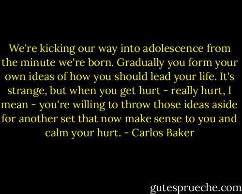 We're kicking our way into adolescence from the minute we're born. Gradually you form your own ideas of how you should lead your life. It's strange, but when you get hurt - really hurt, I mean - you're willing to throw those ideas aside for another set that now make sense to you and calm your hurt. - Carlos Baker