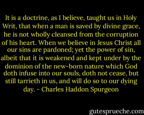 It is a doctrine, as I believe, taught us in Holy Writ, that when a man is saved by divine grace, he is not wholly cleansed from the corruption of his heart. When we believe in Jesus Christ all our sins are pardoned; yet the power of sin, albeit that it is weakened and kept under by the dominion of the new-born nature which God doth infuse into our souls, doth not cease, but still tarrieth in us, and will do so to our dying day. - Charles Haddon Spurgeon
