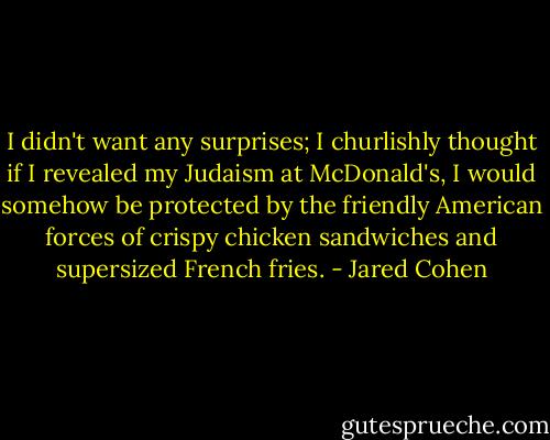 I didn't want any surprises; I churlishly thought if I revealed my Judaism at McDonald's, I would somehow be protected by the friendly American forces of crispy chicken sandwiches and supersized French fries. - Jared Cohen