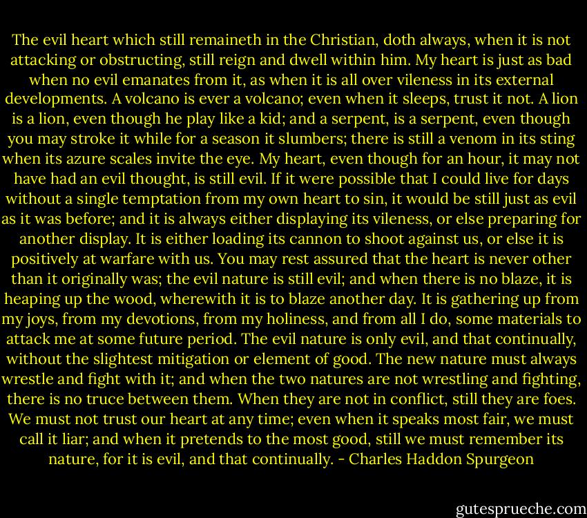 The evil heart which still remaineth in the Christian, doth always, when it is not attacking or obstructing, still reign and dwell within him. My heart is just as bad when no evil emanates from it, as when it is all over vileness in its external developments. A volcano is ever a volcano; even when it sleeps, trust it not. A lion is a lion, even though he play like a kid; and a serpent, is a serpent, even though you may stroke it while for a season it slumbers; there is still a venom in its sting when its azure scales invite the eye. My heart, even though for an hour, it may not have had an evil thought, is still evil. If it were possible that I could live for days without a single temptation from my own heart to sin, it would be still just as evil as it was before; and it is always either displaying its vileness, or else preparing for another display. It is either loading its cannon to shoot against us, or else it is positively at warfare with us. You may rest assured that the heart is never other than it originally was; the evil nature is still evil; and when there is no blaze, it is heaping up the wood, wherewith it is to blaze another day. It is gathering up from my joys, from my devotions, from my holiness, and from all I do, some materials to attack me at some future period. The evil nature is only evil, and that continually, without the slightest mitigation or element of good. The new nature must always wrestle and fight with it; and when the two natures are not wrestling and fighting, there is no truce between them. When they are not in conflict, still they are foes. We must not trust our heart at any time; even when it speaks most fair, we must call it liar; and when it pretends to the most good, still we must remember its nature, for it is evil, and that continually. - Charles Haddon Spurgeon