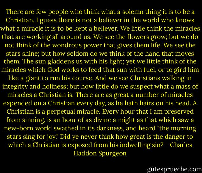 There are few people who think what a solemn thing it is to be a Christian. I guess there is not a believer in the world who knows what a miracle it is to be kept a believer. We little think the miracles that are working all around us. We see the flowers grow; but we do not think of the wondrous power that gives them life. We see the stars shine; but how seldom do we think of the hand that moves them. The sun gladdens us with his light; yet we little think of the miracles which God works to feed that sun with fuel, or to gird him like a giant to run his course. And we see Christians walking in integrity and holiness; but how little do we suspect what a mass of miracles a Christian is. There are as great a number of miracles expended on a Christian every day, as he hath hairs on his head. A Christian is a perpetual miracle. Every hour that I am preserved from sinning, is an hour of as divine a might as that which saw a new-born world swathed in its darkness, and heard "the morning stars sing for joy." Did ye never think how great is the danger to which a Christian is exposed from his indwelling sin? - Charles Haddon Spurgeon