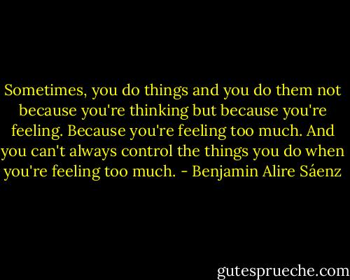 Sometimes, you do things and you do them not because you're thinking but because you're feeling. Because you're feeling too much. And you can't always control the things you do when you're feeling too much. - Benjamin Alire Sáenz