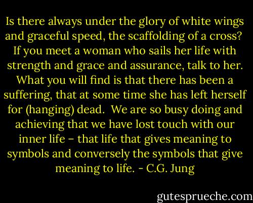 Is there always under the glory of white wings and graceful speed, the scaffolding of a cross?<br /><br />If you meet a woman who sails her life with strength and grace and assurance, talk to her. What you will find is that there has been a suffering, that at some time she has left herself for (hanging) dead.<br /><br />We are so busy doing and achieving that we have lost touch with our inner life – that life that gives meaning to symbols and conversely the symbols that give meaning to life. - C.G. Jung