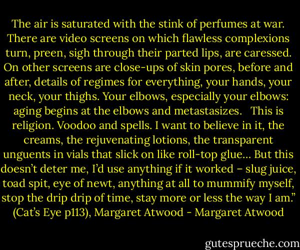 The air is saturated with the stink of perfumes at war. There are video screens on which flawless complexions turn, preen, sigh through their parted lips, are caressed. On other screens are close-ups of skin pores, before and after, details of regimes for everything, your hands, your neck, your thighs. Your elbows, especially your elbows: aging begins at the elbows and metastasizes. <br /><br />This is religion. Voodoo and spells. I want to believe in it, the creams, the rejuvenating lotions, the transparent unguents in vials that slick on like roll-top glue… But this doesn’t deter me, I’d use anything if it worked – slug juice, toad spit, eye of newt, anything at all to mummify myself, stop the drip drip of time, stay more or less the way I am.” (Cat’s Eye p113), Margaret Atwood - Margaret Atwood