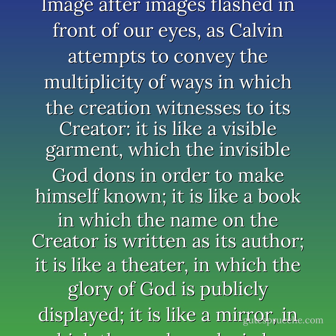For Calvin, the creation reflects its Creator at every point. Image after images flashed in front of our eyes, as Calvin attempts to convey the multiplicity of ways in which the creation witnesses to its Creator: it is like a visible garment, which the invisible God dons in order to make himself known; it is like a book in which the name on the Creator is written as its author; it is like a theater, in which the glory of God is publicly displayed; it is like a mirror, in which the works and wisdom of God are reflected. - 