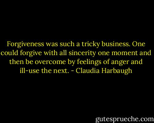 Forgiveness was such a tricky business. One could forgive with all sincerity one moment and then be overcome by feelings of anger and ill-use the next. - Claudia Harbaugh