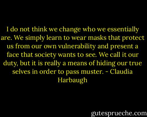 I do not think we change who we essentially are. We simply learn to wear masks that protect us from our own vulnerability and present a face that society wants to see. We call it our duty, but it is really a means of hiding our true selves in order to pass muster. - Claudia Harbaugh