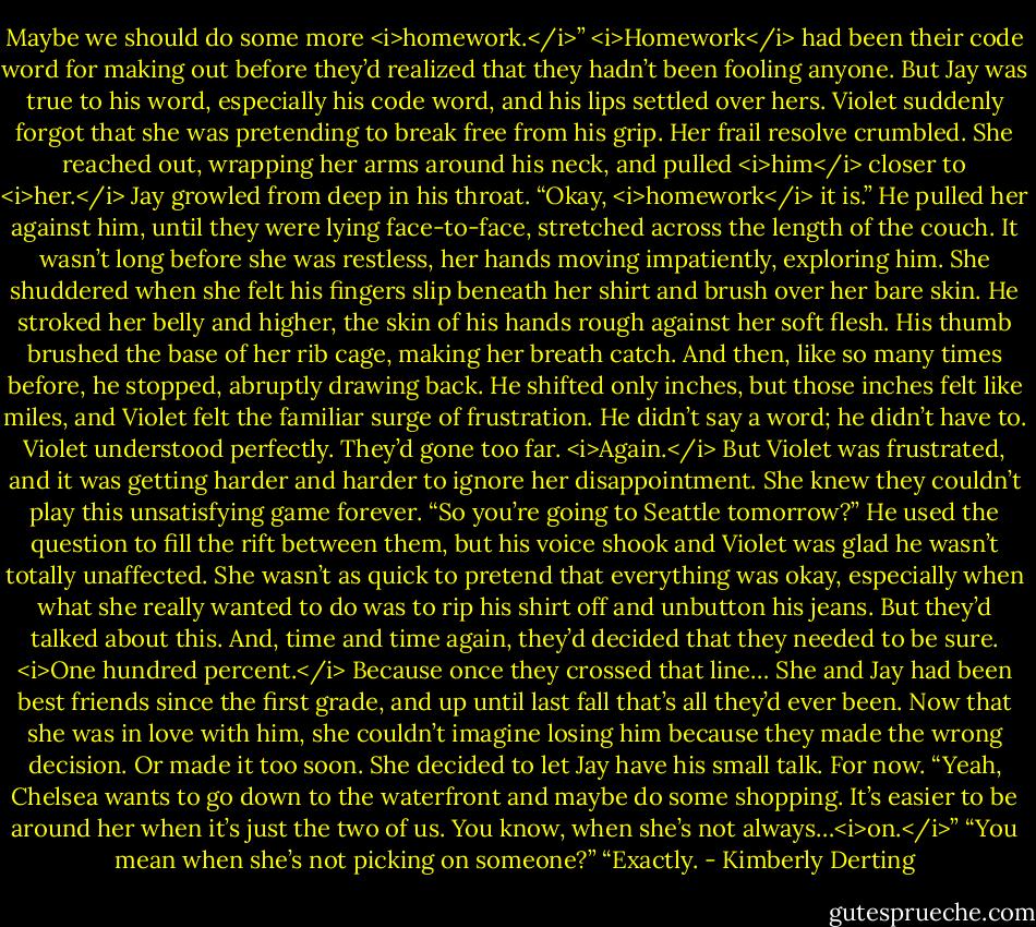 Maybe we should do some more <i>homework.</i>”<br /><i>Homework</i> had been their code word for making out before they’d realized that they hadn’t been fooling anyone.<br />But Jay was true to his word, especially his code word, and his lips settled over hers. Violet suddenly forgot that she was pretending to break free from his grip. Her frail resolve crumbled. She reached out, wrapping her arms around his neck, and pulled <i>him</i> closer to <i>her.</i><br />Jay growled from deep in his throat. “Okay, <i>homework</i> it is.”<br />He pulled her against him, until they were lying face-to-face, stretched across the length of the couch. It wasn’t long before she was restless, her hands moving impatiently, exploring him. She shuddered when she felt his fingers slip beneath her shirt and brush over her bare skin. He stroked her belly and higher, the skin of his hands rough against her soft flesh. His thumb brushed the base of her rib cage, making her breath catch.<br />And then, like so many times before, he stopped, abruptly drawing back. He shifted only inches, but those inches felt like miles, and Violet felt the familiar surge of frustration.<br />He didn’t say a word; he didn’t have to. Violet understood perfectly. They’d gone too far. <i>Again.</i> But Violet was frustrated, and it was getting harder and harder to ignore her disappointment. She knew they couldn’t play this unsatisfying game forever.<br />“So you’re going to Seattle tomorrow?” He used the question to fill the rift between them, but his voice shook and Violet was glad he wasn’t totally unaffected.<br />She wasn’t as quick to pretend that everything was okay, especially when what she really wanted to do was to rip his shirt off and unbutton his jeans.<br />But they’d talked about this. And, time and time again, they’d decided that they needed to be sure. <i>One hundred percent.</i> Because once they crossed that line…<br />She and Jay had been best friends since the first grade, and up until last fall that’s all they’d ever been. Now that she was in love with him, she couldn’t imagine losing him because they made the wrong decision.<br />Or made it too soon.<br />She decided to let Jay have his small talk. For now.<br />“Yeah, Chelsea wants to go down to the waterfront and maybe do some shopping. It’s easier to be around her when it’s just the two of us. You know, when she’s not always…<i>on.</i>”<br />“You mean when she’s not picking on someone?”<br />“Exactly. - Kimberly Derting
