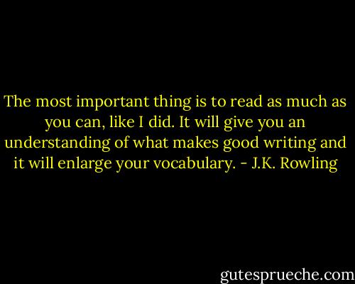 The most important thing is to read as much as you can, like I did. It will give you an understanding of what makes good writing and it will enlarge your vocabulary. - J.K. Rowling