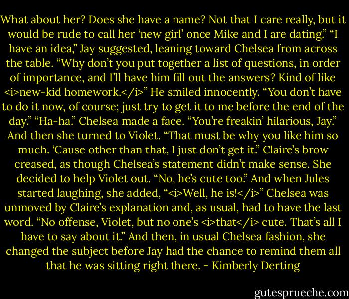 What about her? Does she have a name? Not that I care really, but it would be rude to call her ‘new girl’ once Mike and I are dating.”<br />“I have an idea,” Jay suggested, leaning toward Chelsea from across the table. “Why don’t you put together a list of questions, in order of importance, and I’ll have him fill out the answers? Kind of like <i>new-kid homework.</i>” He smiled innocently. “You don’t have to do it now, of course; just try to get it to me before the end of the day.”<br />“Ha-ha.” Chelsea made a face. “You’re freakin’ hilarious, Jay.” And then she turned to Violet. “That must be why you like him so much. ‘Cause other than that, I just don’t get it.”<br />Claire’s brow creased, as though Chelsea’s statement didn’t make sense. She decided to help Violet out. “No, he’s cute too.” And when Jules started laughing, she added, “<i>Well, he is!</i>”<br />Chelsea was unmoved by Claire’s explanation and, as usual, had to have the last word. “No offense, Violet, but no one’s <i>that</i> cute. That’s all I have to say about it.” And then, in usual Chelsea fashion, she changed the subject before Jay had the chance to remind them all that he was sitting right there. - Kimberly Derting
