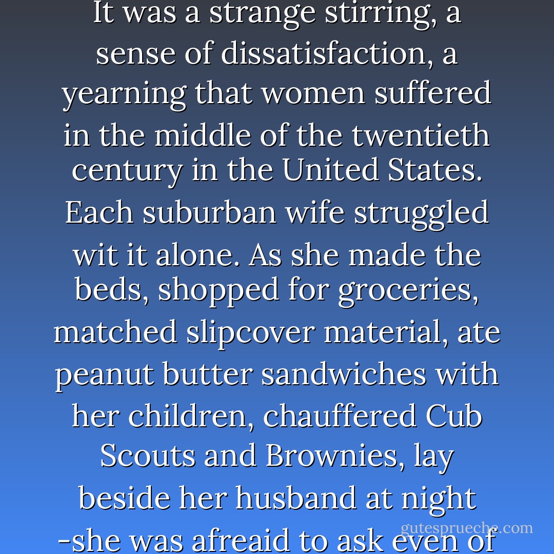 The problem lay buried, unspoken, for many years in the minds of American women. It was a strange stirring, a sense of dissatisfaction, a yearning that women suffered in the middle of the twentieth century in the United States. Each suburban wife struggled wit it alone. As she made the beds, shopped for groceries, matched slipcover material, ate peanut butter sandwiches with her children, chauffered Cub Scouts and Brownies, lay beside her husband at night -she was afreaid to ask even of herself the silent question- "Is this all? - Betty Friedan