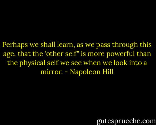 Perhaps we shall learn, as we pass through this age, that the 'other self" is more powerful than the physical self we see when we look into a mirror. - Napoleon Hill