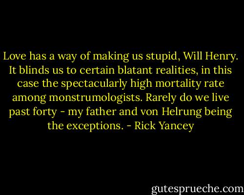 Love has a way of making us stupid, Will Henry. It blinds us to certain blatant realities, in this case the spectacularly high mortality rate among monstrumologists. Rarely do we live past forty - my father and von Helrung being the exceptions. - Rick Yancey