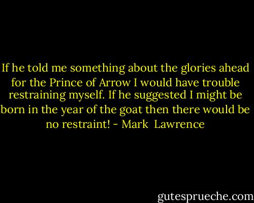 If he told me something about the glories ahead for the Prince of Arrow I would have trouble restraining myself. If he suggested I might be born in the year of the goat then there would be no restraint! - Mark  Lawrence
