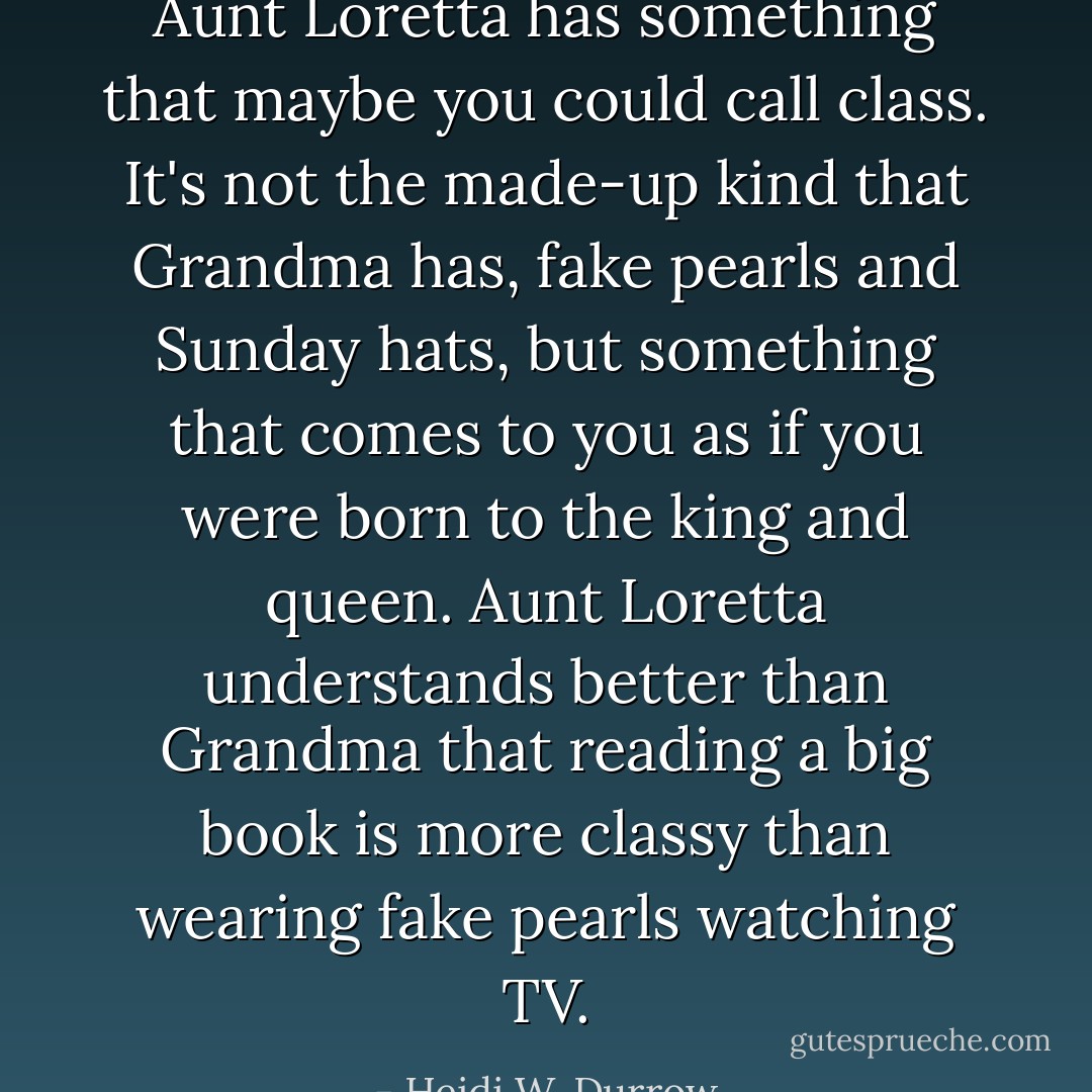 Aunt Loretta has something that maybe you could call class. It's not the made-up kind that Grandma has, fake pearls and Sunday hats, but something that comes to you as if you were born to the king and queen. Aunt Loretta understands better than Grandma that reading a big book is more classy than wearing fake pearls watching TV. - Heidi W. Durrow