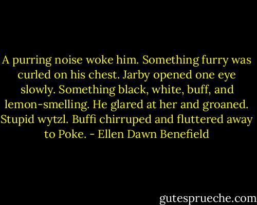 A purring noise woke him. Something furry was curled on his chest. Jarby opened one eye slowly. Something black, white, buff, and lemon-smelling. He glared at her and groaned. Stupid wytzl. Buffi chirruped and fluttered away to Poke. - Ellen Dawn Benefield