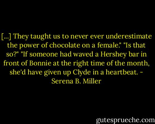 [...] They taught us to never ever underestimate the power of chocolate on a female."<br />"Is that so?"<br />"If someone had waved a Hershey bar in front of Bonnie at the right time of the month, she'd have given up Clyde in a heartbeat. - Serena B. Miller