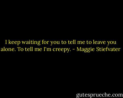 I keep waiting for you to tell me to leave you alone. To tell me I'm creepy. - Maggie Stiefvater