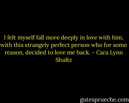I felt myself fall more deeply in love with him, with this strangely perfect person who for some reason, decided to love me back. - Cara Lynn Shultz